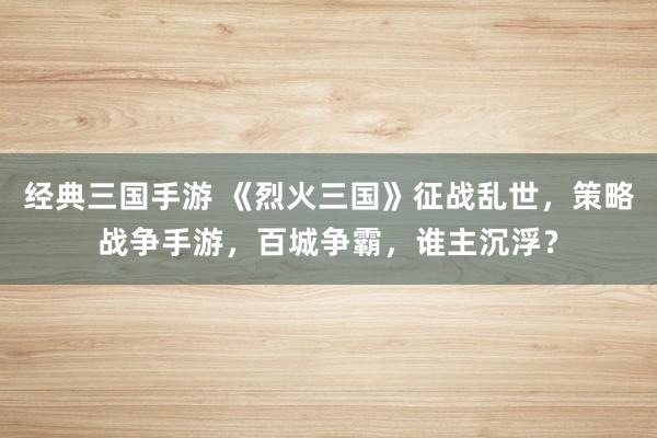 经典三国手游 《烈火三国》征战乱世，策略战争手游，百城争霸，谁主沉浮？