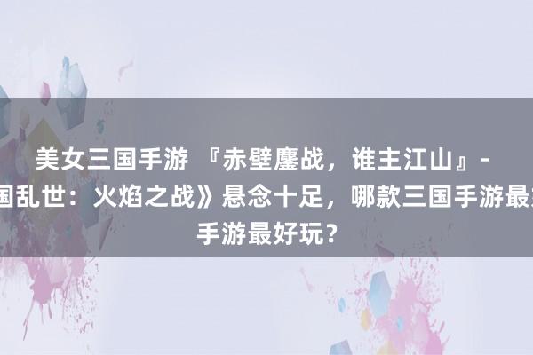美女三国手游 『赤壁鏖战，谁主江山』- 《三国乱世：火焰之战》悬念十足，哪款三国手游最好玩？