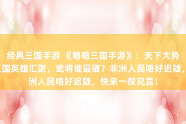 经典三国手游 《啪啪三国手游》：天下大势，谁主沉浮？三国英雄汇聚，武将谁最骚？非洲人民唔好迟疑，快来一探究竟！