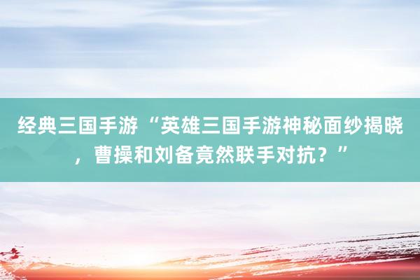 经典三国手游 “英雄三国手游神秘面纱揭晓，曹操和刘备竟然联手对抗？”