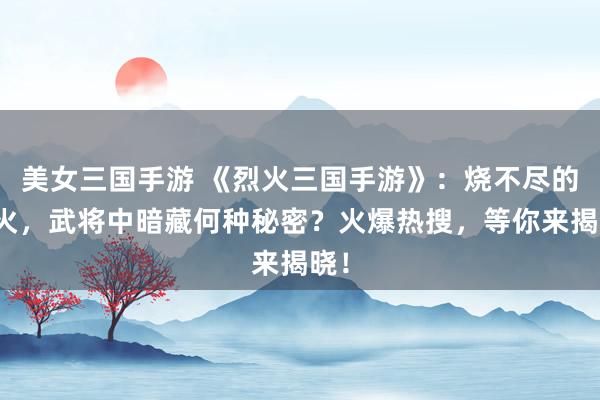 美女三国手游 《烈火三国手游》：烧不尽的战火，武将中暗藏何种秘密？火爆热搜，等你来揭晓！