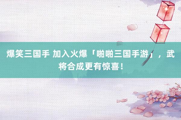 爆笑三国手 加入火爆「啪啪三国手游」，武将合成更有惊喜！