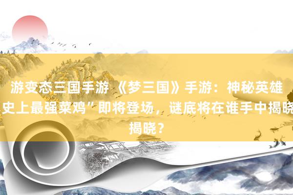 游变态三国手游 《梦三国》手游：神秘英雄“史上最强菜鸡”即将登场，谜底将在谁手中揭晓？
