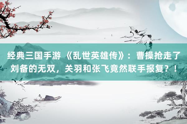 经典三国手游 《乱世英雄传》：曹操抢走了刘备的无双，关羽和张飞竟然联手报复？！