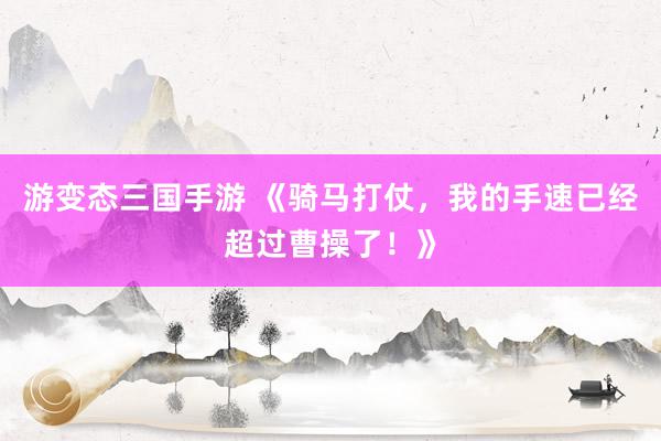 游变态三国手游 《骑马打仗，我的手速已经超过曹操了！》