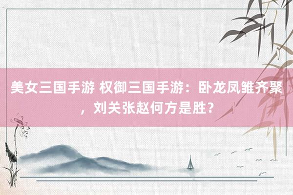 美女三国手游 权御三国手游：卧龙凤雏齐聚，刘关张赵何方是胜？