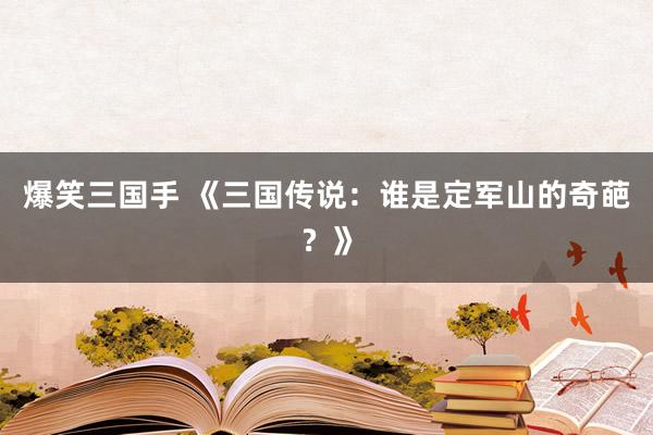 爆笑三国手 《三国传说：谁是定军山的奇葩？》