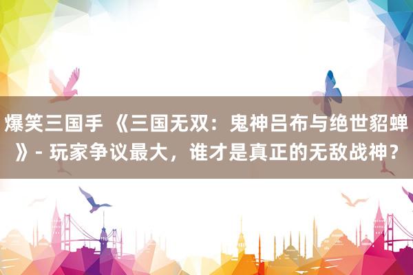 爆笑三国手 《三国无双：鬼神吕布与绝世貂蝉》- 玩家争议最大，谁才是真正的无敌战神？
