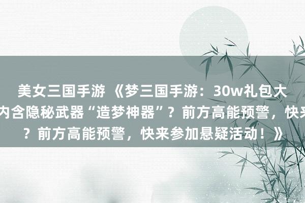 美女三国手游 《梦三国手游：30w礼包大揭秘！谁能获得？内含隐秘武器“造梦神器”？前方高能预警，快来参加悬疑活动！》