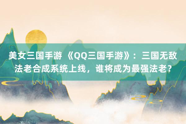 美女三国手游 《QQ三国手游》：三国无敌法老合成系统上线，谁将成为最强法老？