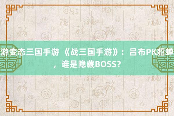 游变态三国手游 《战三国手游》：吕布PK貂蝉，谁是隐藏BOSS？